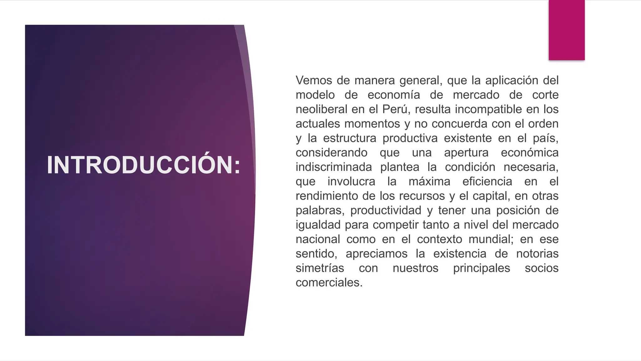 INTRODUCCIÓN:
Vemos de manera general, que la aplicación del
modelo de economía de mercado de corte
neoliberal en el Perú, resulta incompatible en los
actuales momentos y no concuerda con el orden
y la estructura productiva existente en el país,
considerando que una apertura económica
indiscriminada plantea la condición necesaria,
que involucra la máxima eficiencia en el
rendimiento de los recursos y el capital, en otras
palabras, productividad y tener una posición de
igualdad para competir tanto a nivel del mercado
nacional como en el contexto mundial; en ese
sentido, apreciamos la existencia de notorias
simetrías con nuestros principales socios
comerciales.
 
