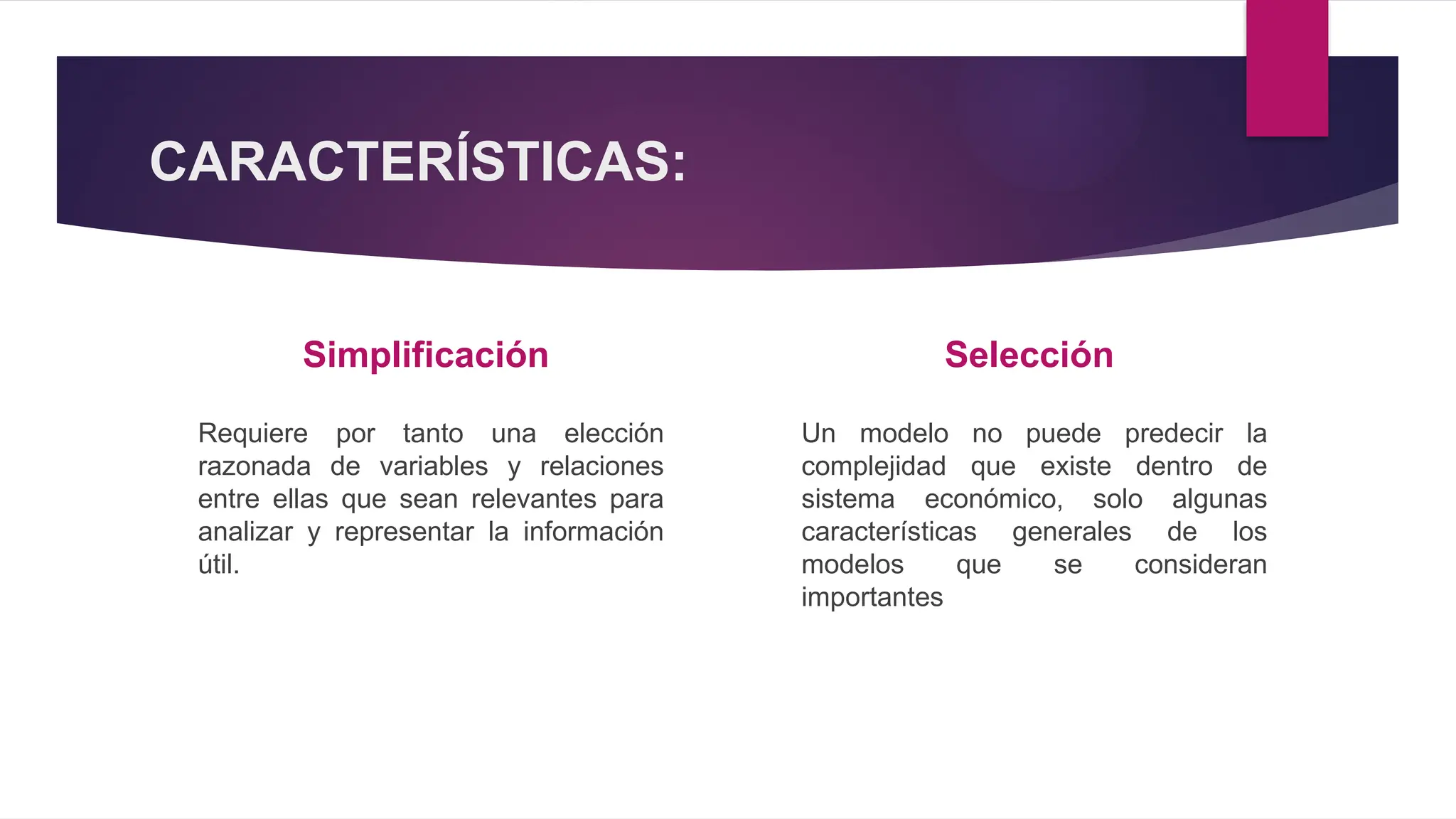 CARACTERÍSTICAS:
Simplificación
Requiere por tanto una elección
razonada de variables y relaciones
entre ellas que sean relevantes para
analizar y representar la información
útil.
Selección
Un modelo no puede predecir la
complejidad que existe dentro de
sistema económico, solo algunas
características generales de los
modelos que se consideran
importantes
 