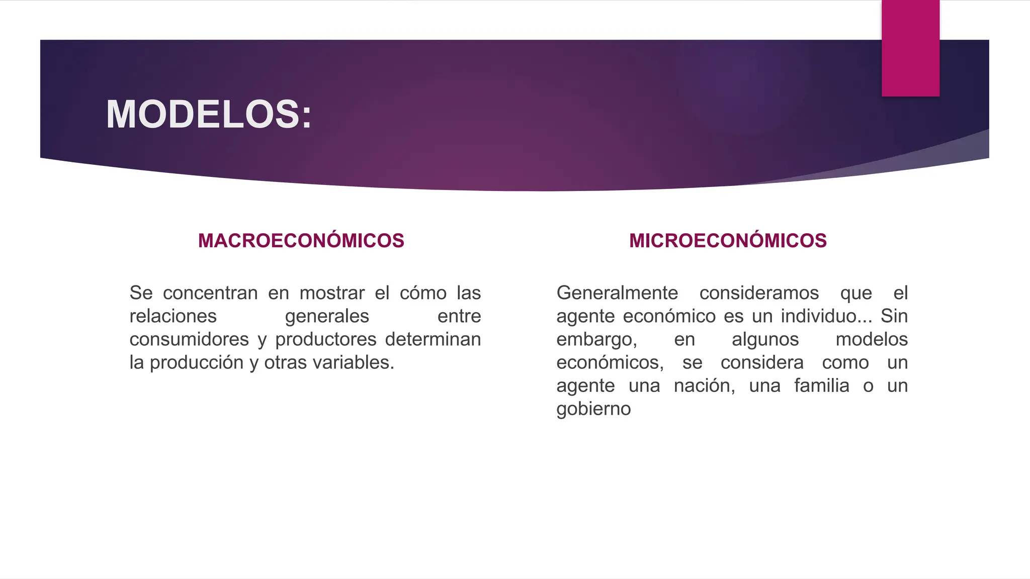 MODELOS:
MACROECONÓMICOS
Se concentran en mostrar el cómo las
relaciones generales entre
consumidores y productores determinan
la producción y otras variables.
MICROECONÓMICOS
Generalmente consideramos que el
agente económico es un individuo... Sin
embargo, en algunos modelos
económicos, se considera como un
agente una nación, una familia o un
gobierno
 