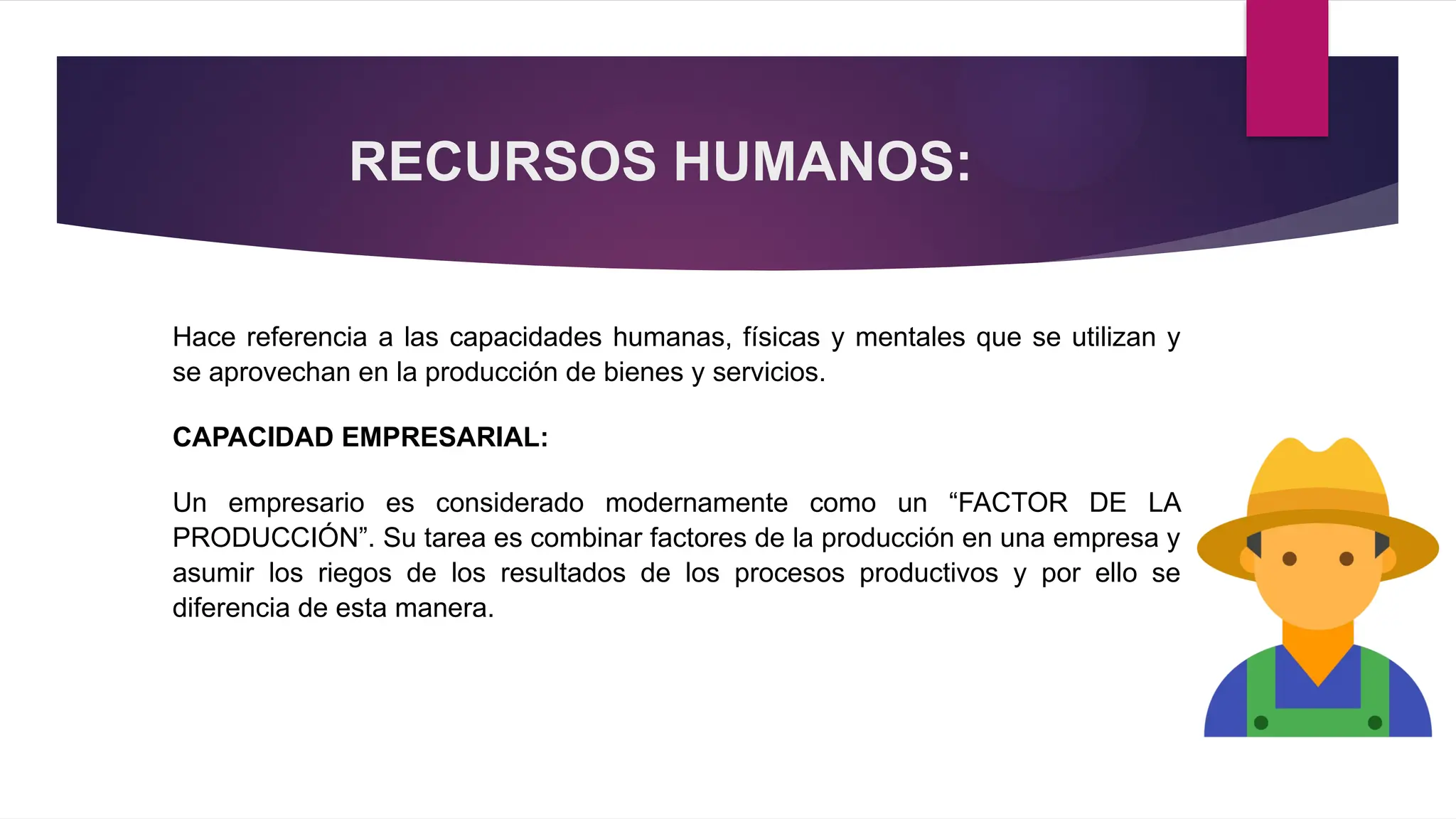 RECURSOS HUMANOS:
Hace referencia a las capacidades humanas, físicas y mentales que se utilizan y
se aprovechan en la producción de bienes y servicios.
CAPACIDAD EMPRESARIAL:
Un empresario es considerado modernamente como un “FACTOR DE LA
PRODUCCIÓN”. Su tarea es combinar factores de la producción en una empresa y
asumir los riegos de los resultados de los procesos productivos y por ello se
diferencia de esta manera.
 