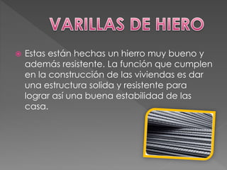  Estas están hechas un hierro muy bueno y
además resistente. La función que cumplen
en la construcción de las viviendas es dar
una estructura solida y resistente para
lograr así una buena estabilidad de las
casa.
 