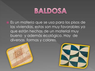  Es un materia que se usa para los pisos de
las viviendas, estas son muy favorables ya
que están hechas de un material muy
bueno y además ecológico. Hay de
diversas formas y colores.
 