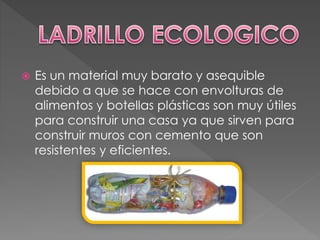  Es un material muy barato y asequible
debido a que se hace con envolturas de
alimentos y botellas plásticas son muy útiles
para construir una casa ya que sirven para
construir muros con cemento que son
resistentes y eficientes.
 