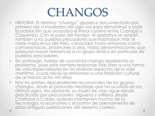 CHANGOS
• HISTORIA: El término “chango” aparece documentado por
primera vez a mediados del siglo xvii para denominar a toda
la población que ocupaba el litoral costero entre Copiapó y
Coquimbo. Con el paso del tiempo, el apelativo se amplió
también a los pueblos pescadores que habitaban más al
norte hasta el sur del Perú, conocidos hasta entonces como
camanchacas, proanches o uros, todas denominaciones que
parecían hacer referencia a un grupo étnico en particular de
pueblos pescadores.
• Sin embargo, hablar de una etnia chango representa un
problema, pues este nombre responde más bien a una forma
de vida especializada en los diversos aspectos de la vida
marítima, cuyas raíces se remontan a una tradición cultural
de al menos ocho mil años
• Hoy no existen descendientes reconocidos de los grupos
changos, dado el profundo mestizaje que ha ocurrido en los
últimos siglos. No obstante, su modo de vida sigue siendo
practicado por pescadores, algueros y orilleros desde
Chañaral a Cobija, quienes mantienen mucho de la
tecnología, la economía y el patrón de asentamiento de
estas antiguas poblaciones del desierto costero.
 