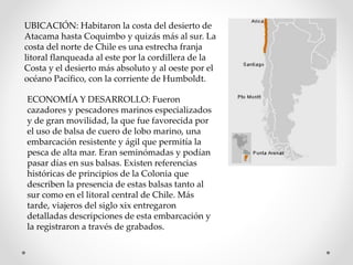 UBICACIÓN: Habitaron la costa del desierto de
Atacama hasta Coquimbo y quizás más al sur. La
costa del norte de Chile es una estrecha franja
litoral flanqueada al este por la cordillera de la
Costa y el desierto más absoluto y al oeste por el
océano Pacífico, con la corriente de Humboldt.
ECONOMÍA Y DESARROLLO: Fueron
cazadores y pescadores marinos especializados
y de gran movilidad, la que fue favorecida por
el uso de balsa de cuero de lobo marino, una
embarcación resistente y ágil que permitía la
pesca de alta mar. Eran seminómadas y podían
pasar días en sus balsas. Existen referencias
históricas de principios de la Colonia que
describen la presencia de estas balsas tanto al
sur como en el litoral central de Chile. Más
tarde, viajeros del siglo xix entregaron
detalladas descripciones de esta embarcación y
la registraron a través de grabados.
 