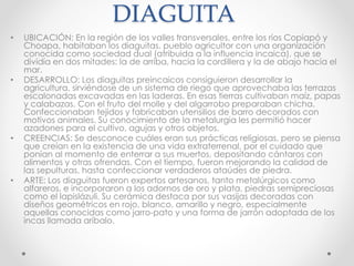 DIAGUITA
• UBICACIÓN: En la región de los valles transversales, entre los ríos Copiapó y
Choapa, habitaban los diaguitas, pueblo agricultor con una organización
conocida como sociedad dual (atribuida a la influencia incaica), que se
dividía en dos mitades: la de arriba, hacia la cordillera y la de abajo hacia el
mar.
• DESARROLLO: Los diaguitas preincaicos consiguieron desarrollar la
agricultura, sirviéndose de un sistema de riego que aprovechaba las terrazas
escalonadas excavadas en las laderas. En esas tierras cultivaban maíz, papas
y calabazas. Con el fruto del molle y del algarrobo preparaban chicha.
Confeccionaban tejidos y fabricaban utensilios de barro decorados con
motivos animales. Su conocimiento de la metalurgia les permitió hacer
azadones para el cultivo, agujas y otros objetos.
• CREENCIAS: Se desconoce cuáles eran sus prácticas religiosas, pero se piensa
que creían en la existencia de una vida extraterrenal, por el cuidado que
ponían al momento de enterrar a sus muertos, depositando cántaros con
alimentos y otras ofrendas. Con el tiempo, fueron mejorando la calidad de
las sepulturas, hasta confeccionar verdaderos ataúdes de piedra.
• ARTE: Los diaguitas fueron expertos artesanos, tanto metalúrgicos como
alfareros, e incorporaron a los adornos de oro y plata, piedras semipreciosas
como el lapislázuli. Su cerámica destaca por sus vasijas decoradas con
diseños geométricos en rojo, blanco, amarillo y negro, especialmente
aquellas conocidas como jarro-pato y una forma de jarrón adoptada de los
incas llamada aríbalo.
 