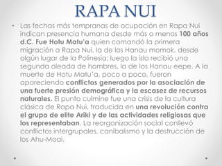 RAPA NUI
• Las fechas más tempranas de ocupación en Rapa Nui
indican presencia humana desde más o menos 100 años
d.C. Fue Hotu Matu’a quien comandó la primera
migración a Rapa Nui, la de los Hanau momok, desde
algún lugar de la Polinesia; luego la isla recibió una
segunda oleada de hombres, la de los Hanau eepe. A la
muerte de Hotu Matu’a, poco a poco, fueron
apareciendo conflictos generados por la asociación de
una fuerte presión demográfica y la escasez de recursos
naturales. El punto culmine fue una crisis de la cultura
clásica de Rapa Nui, traducida en una revolución contra
el grupo de elite Ariki y de las actividades religiosas que
los representaban. La reorganización social conllevó
conflictos intergrupales, canibalismo y la destrucción de
los Ahu-Moai.
 