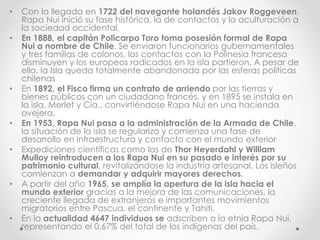 • Con la llegada en 1722 del navegante holandés Jakov Roggeveen,
Rapa Nui inició su fase histórica, la de contactos y la aculturación a
la sociedad occidental.
• En 1888, el capitán Policarpo Toro toma posesión formal de Rapa
Nui a nombre de Chile. Se enviaron funcionarios gubernamentales
y tres familias de colonos, los contactos con la Polinesia francesa
disminuyen y los europeos radicados en la isla partieron. A pesar de
ello, la Isla queda totalmente abandonada por las esferas políticas
chilenas
• En 1892, el Fisco firma un contrato de arriendo por las tierras y
bienes públicos con un ciudadano francés, y en 1895 se instala en
la isla, Merlet y Cía., convirtiéndose Rapa Nui en una hacienda
ovejera,
• En 1953, Rapa Nui pasa a la administración de la Armada de Chile,
la situación de la isla se regulariza y comienza una fase de
desarrollo en infraestructura y contacto con el mundo exterior
• Expediciones científicas como las de Thor Heyerdahl y William
Mulloy reintroducen a los Rapa Nui en su pasado e interés por su
patrimonio cultural, revitalizándose la industria artesanal. Los isleños
comienzan a demandar y adquirir mayores derechos.
• A partir del año 1965, se amplía la apertura de la isla hacia el
mundo exterior gracias a la mejora de las comunicaciones, la
creciente llegada de extranjeros e importantes movimientos
migratorios entre Pascua, el continente y Tahiti.
• En la actualidad 4647 individuos se adscriben a la etnia Rapa Nui,
representando el 0,67% del total de los indígenas del país.
 