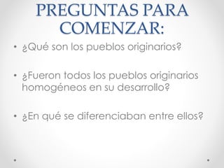 PREGUNTAS PARA
COMENZAR:
• ¿Qué son los pueblos originarios?
• ¿Fueron todos los pueblos originarios
homogéneos en su desarrollo?
• ¿En qué se diferenciaban entre ellos?
 