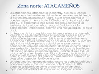 Zona norte: ATACAMEÑOS
• Los atacameños, atacamas o licanantay, que en su lengua
querría decir ‘los habitantes del territorio’, son descendientes de
la cultura arqueológica San Pedro, cuyos antecedentes se
pueden seguir al menos hasta 1500 años atrás. A principios del
siglo XV, el gobernante Inka Túpac Yupanqui conquista los
territorios de los atacameños, reorganizándolos social y
políticamente, imponiendo, a la vez, una nueva religión –el culto
al sol.
• La llegada de los conquistadores hispanos al oasis atacameño
hacia 1536, es resistida durante las primeras décadas por la
población indígena y solo en 1556 lo zona es definitivamente
pacificada a través del tratado de paz de Suipacha. A fines del
siglo XVI, se inicia el período colonial en la zona con sus
consecuentes entregas de mercedes de tierra, encomiendas y
evangelización, llegando a alcanzar el poblado de San Pedro
relevancia geopolítica macroregional. Durante el siglo XVII, los
atacameños sufren fuertes cambios culturales y tecnológicos,
como la introducción del ganado mular, también comienza un
progresivo despoblamiento de la zona.
• Los atacameños han debido adaptarse a los cambios políticos y
económicos de su territorio, donde actualmente, 21.015
personas se identifican como atacameños o licanantai,
representando el 3,04% de la población indígena chilena
 