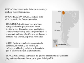 UBICACIÒN: cuenca del Salar de Atacama y
río Loa, mayoritariamente.
ORGANIZACIÓN SOCIAL: la base es la
vida comunitaria. Son sedentarios.
ECONOMÍA: tradicional con una base
agroganadera la que practican en un
territorio con diferentes pisos ecológicos.
Cultivo en terrazas y oasis. Importante es la
crianza de animales, histórcamente llamas y
alpacas, hoy ovinos, caprinos y mulares.
ARTE: Destacan en el arte atacameño la
cerámica, la cestería, los textiles, la
orfebrería, el baile y música, influenciada
por el sincretismo con el cristianismo.
LENGUA: La lengua vernácula del pueblo atacameño fue el kunza,
hoy extinto al menos desde principios del siglo XX.
 