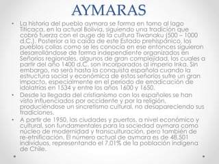AYMARAS
• La historia del pueblo aymara se forma en torno al lago
Titicaca, en la actual Bolivia, siguiendo una tradición que
cobró fuerza con el auge de la cultura Tiwanaku (500 – 1000
d.C.). Posterior a la caída de este Estado prehispánico, los
pueblos collas como se les conocía en ese entonces siguieron
desarrollándose de forma independiente organizados en
Señoríos regionales, algunos de gran complejidad, los cuales a
partir del año 1400 d.C. son incorporados al imperio Inka. Sin
embargo, no será hasta la conquista española cuando la
estructura social y económica de estos señoríos sufre un gran
impacto, especialmente en el período de erradicación de
idolatrías en 1534 y entre los años 1600 y 1650.
• Desde la llegada del cristianismo con los españoles se han
visto influenciados por occidente y por la religión,
produciéndose un sincretismo cultural, no desapareciendo sus
tradiciones.
• A partir de 1950, las ciudades y puertos, a nivel económico y
cultural, son fundamentales para la sociedad aymara como
núcleo de modernidad y transculturación, pero también de
re-etnificación. El número actual de aymara es de 48.501
individuos, representando el 7,01% de la población indígena
de Chile.
 