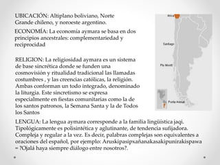 UBICACIÓN: Altiplano boliviano, Norte
Grande chileno, y noroeste argentino.
ECONOMÍA: La economía aymara se basa en dos
principios ancestrales: complementariedad y
reciprocidad
RELIGION: La religiosidad aymara es un sistema
de base sincrética donde se funden una
cosmovisión y ritualidad tradicional las llamadas
costumbres , y las creencias católicas, la religión.
Ambas conforman un todo integrado, denominado
la liturgia. Este sincretismo se expresa
especialmente en fiestas comunitarias como la de
los santos patronos, la Semana Santa y la de Todos
los Santos
LENGUA: La lengua aymara corresponde a la familia lingüística jaqi.
Tipológicamente es polisintética y aglutinante, de tendencia sufijadora.
Compleja y regular a la vez. Es decir, palabras complejas son equivalentes a
oraciones del español, por ejemplo: Aruskipasipxañanakasakipunirakispawa
= ?Ojalá haya siempre diálogo entre nosotros?.
 