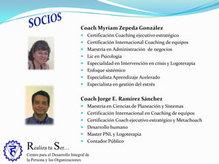 Realiza tu Ser…
Centro para el Desarrollo Integral de
la Persona y las Organizaciones
Coach Myriam Zepeda González
 Certificación Coaching ejecutivo estratégico
 Certificación Internacional Coaching de equipos
 Maestría en Administración de negocios
 Lic en Psicología
 Especialidad en Intervención en crisis y Logoterapia
 Enfoque sistémico
 Especialista Aprendizaje Acelerado
 Especialista en gestión del estrés
Coach Jorge E. Ramírez Sánchez
 Maestría en Ciencias de Planeación y Sistemas
 Certificación Internacional en Coaching de equipos
 Certificación Coach ejecutivo estratégico y Metachoach
 Desarrollo humano
 Master PNL y Logoterapia
 Contador Público
 