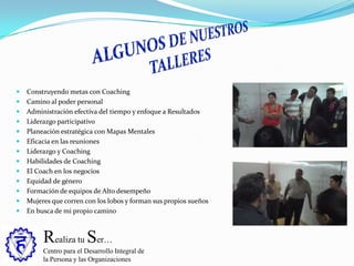 Realiza tu Ser…
Centro para el Desarrollo Integral de
la Persona y las Organizaciones
 Construyendo metas con Coaching
 Camino al poder personal
 Administración efectiva del tiempo y enfoque a Resultados
 Liderazgo participativo
 Planeación estratégica con Mapas Mentales
 Eficacia en las reuniones
 Liderazgo y Coaching
 Habilidades de Coaching
 El Coach en los negocios
 Equidad de género
 Formación de equipos de Alto desempeño
 Mujeres que corren con los lobos y forman sus propios sueños
 En busca de mi propio camino
 