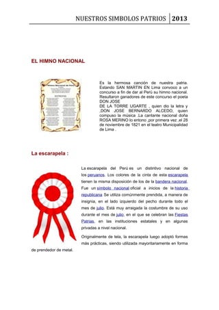 NUESTROS SIMBOLOS PATRIOS 2013
EL HIMNO NACIONAL
Es la hermosa canción de nuestra patria.
Estando SAN MARTIN EN Lima convoco a un
concurso a fin de dar al Perú su himno nacional.
Resultaron ganadores de este concurso el poeta
DON JOSE
DE LA TORRE UGARTE , quien dio la letra y
,DON JOSE BERNARDO ALCEDO, quien
compuso la música .La cantante nacional doña
ROSA MERINO lo entono ,por primera vez ,el 28
de noviembre de 1821 en el teatro Municipalidad
de Lima .
La escarapela :
La escarapela del Perú es un distintivo nacional de
los peruanos. Los colores de la cinta de esta escarapela
tienen la misma disposición de los de la bandera nacional.
Fue un símbolo nacional oficial a inicios de la historia
republicana.
Se utiliza comúnmente prendida, a manera de
insignia, en el lado izquierdo del pecho durante todo el
mes de julio. Está muy arraigada la costumbre de su uso
durante el mes de julio, en el que se celebran las Fiestas
Patrias, en las instituciones estatales y en algunas
privadas a nivel nacional.
Originalmente de tela, la escarapela luego adoptó formas
más prácticas, siendo utilizada mayoritariamente en forma
de prendedor de metal.
 