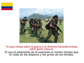 Tú oyes chistes sobre la guerra y te diviertes haciendo bromas
sobre gente como el.
El oye el estampido de la explosión al mismo tiempo que
el ruido de los disparos y los gritos de los heridos.

 