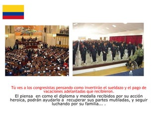 Tú ves a los congresistas pensando como invertirán el sueldazo y el pago de
vacaciones adelantadas que recibieron.
El piensa en como el diploma y medalla recibidos por su acción
heroica, podrán ayudarlo a recuperar sus partes mutiladas, y seguir
luchando por su familia... .

 