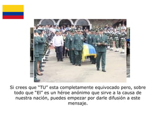 Si crees que “TU” esta completamente equivocado pero, sobre
todo que “El” es un héroe anónimo que sirve a la causa de
nuestra nación, puedes empezar por darle difusión a este
mensaje.

 