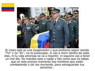 Si crees esto es una exageración y que prefieres seguir siendo
“TU” y no “EL”, no te preocupes, ni vas a morir dentro de siete
días, ni tu vida amorosa se va a resentir, ni siquiera vas a tener
un mal día. No mandes esto a nadie y haz como que no sabes
que en este preciso momento hay hombres que están
combatiendo y tal vez muriendo, para salvaguardar tus
derechos .

 