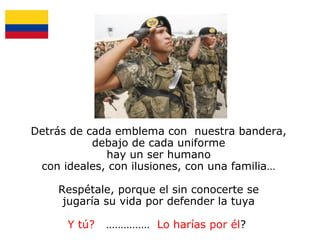 Detrás de cada emblema con nuestra bandera,
debajo de cada uniforme
hay un ser humano
con ideales, con ilusiones, con una familia…
Respétale, porque el sin conocerte se
jugaría su vida por defender la tuya
Y tú?

…………… Lo harías por él?

 