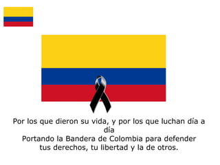 Por los que dieron su vida, y por los que luchan día a
día
Portando la Bandera de Colombia para defender
tus derechos, tu libertad y la de otros.

 