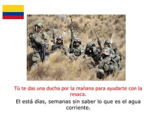 Tú te das una ducha por la mañana para ayudarte con la
resaca.
El está días, semanas sin saber lo que es el agua
corriente.

 