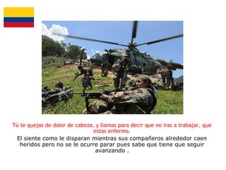 Tú te quejas de dolor de cabeza, y llamas para decir que no iras a trabajar, que
estas enfermo.
El siente como le disparan mientras sus compañeros alrededor caen
heridos pero no se le ocurre parar pues sabe que tiene que seguir
avanzando .

 