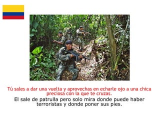 Tú sales a dar una vuelta y aprovechas en echarle ojo a una chica
preciosa con la que te cruzas.
El sale de patrulla pero solo mira donde puede haber
terroristas y donde poner sus pies.

 