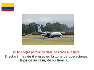 Tú te enojas porque tu clase no acaba a la hora.
El estará mas de 6 meses en la zona de operaciones,
lejos de su casa, de su familia,… .

 