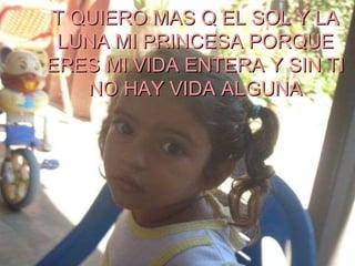 T QUIERO MAS Q EL SOL Y LA LUNA MI PRINCESA PORQUE ERES MI VIDA ENTERA Y SIN TI NO HAY VIDA ALGUNA 