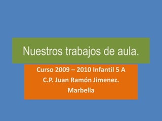 Nuestros trabajos de aula. Curso 2009 – 2010 Infantil 5 A C.P. Juan Ramón Jimenez. Marbella 