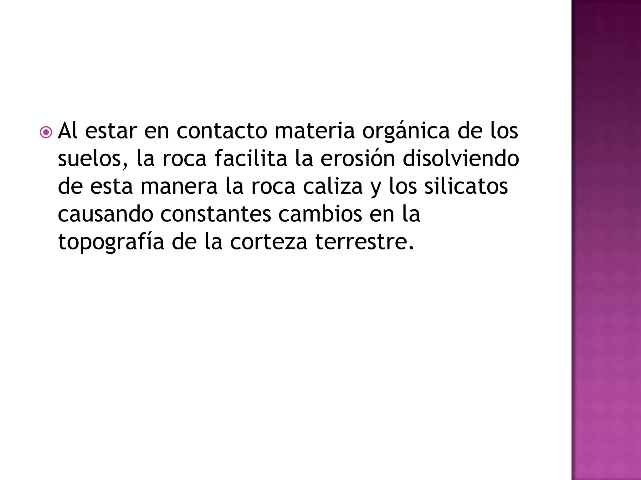 Al estar en contacto materia orgánica de los suelos, la roca facilita la erosión disolviendo de esta manera la roca caliza y los silicatos causando constantes cambios en la topografía de la corteza terrestre.