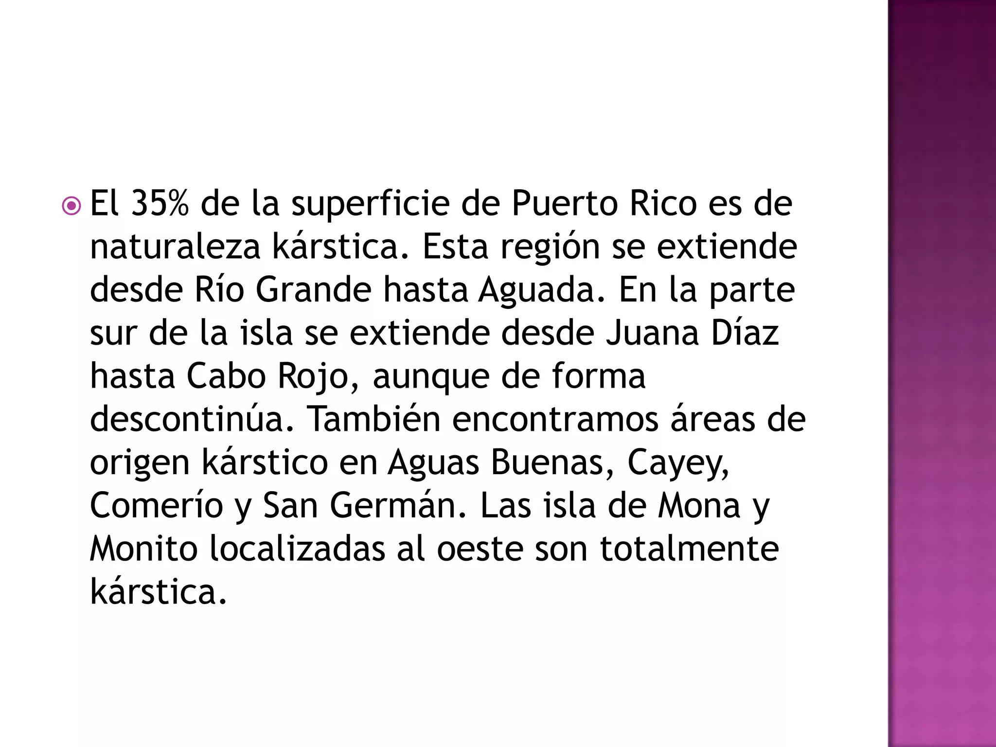 El 35% de la superficie de Puerto Rico es de naturaleza kárstica. Esta región se extiende desde Río Grande hasta Aguada. En la parte sur de la isla se extiende desde Juana Díaz hasta Cabo Rojo, aunque de forma descontinúa. También encontramos áreas de origen kárstico en Aguas Buenas, Cayey, Comerío y San Germán. Las isla de Mona y Monito localizadas al oeste son totalmente kárstica.