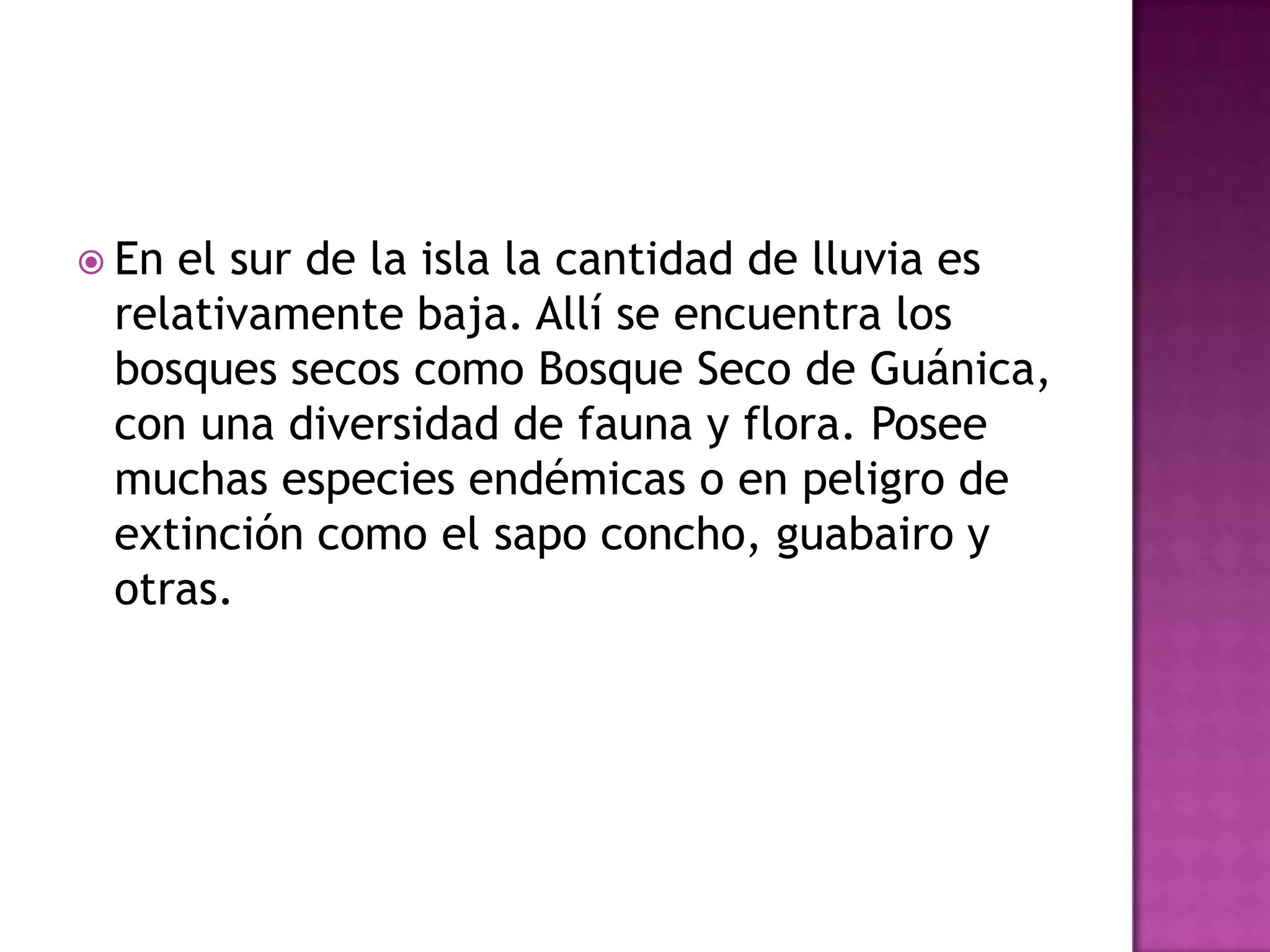 En el sur de la isla la cantidad de lluvia es relativamente baja. Allí se encuentra los bosques secos como Bosque Seco de Guánica, con una diversidad de fauna y flora. Posee muchas especies endémicas o en peligro de extinción como el sapo concho, guabairo y otras.