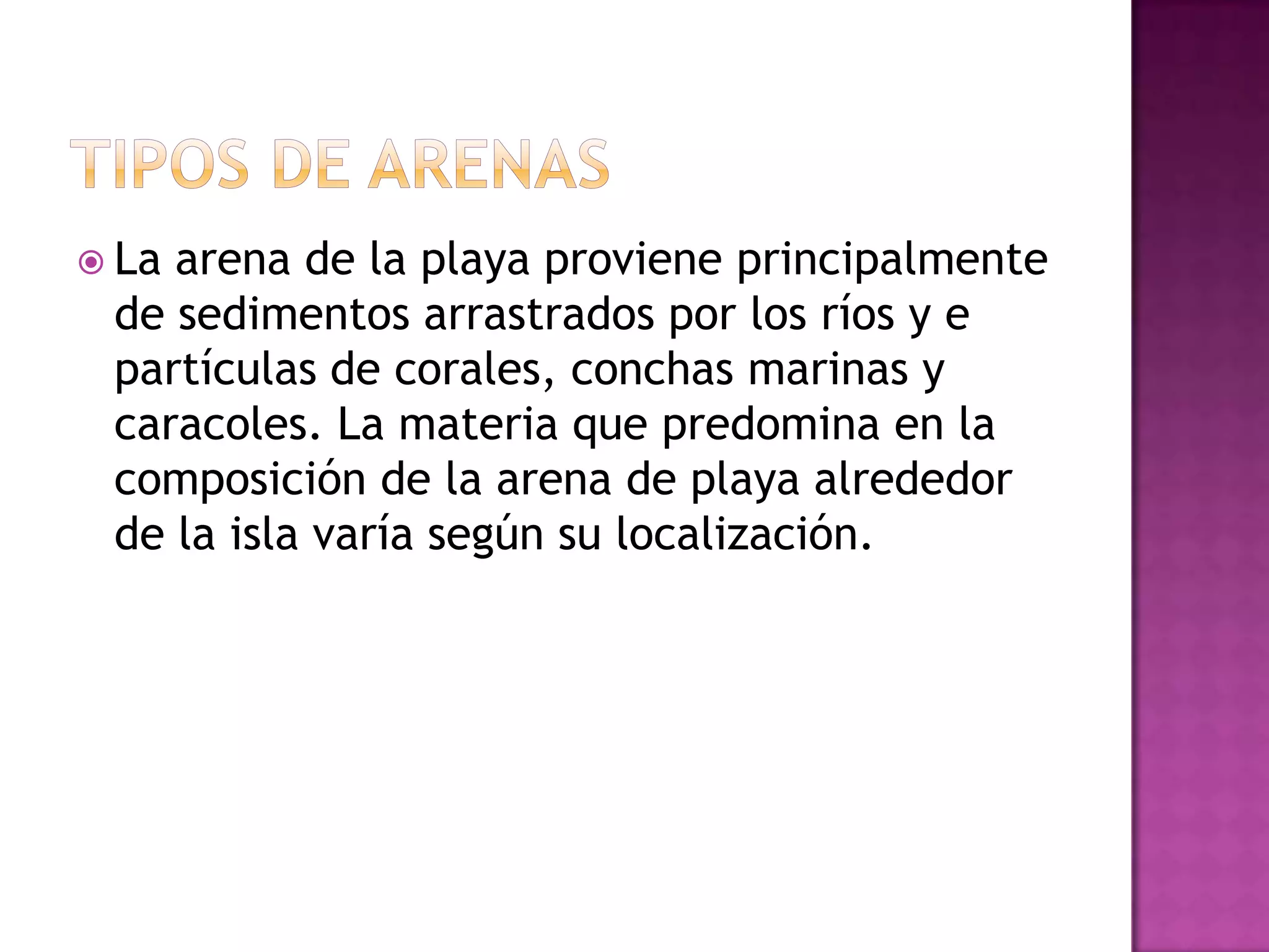 Tipos de arenasLa arena de la playa proviene principalmente de sedimentos arrastrados por los ríos y e partículas de corales, conchas marinas y caracoles. La materia que predomina en la composición de la arena de playa alrededor de la isla varía según su localización.