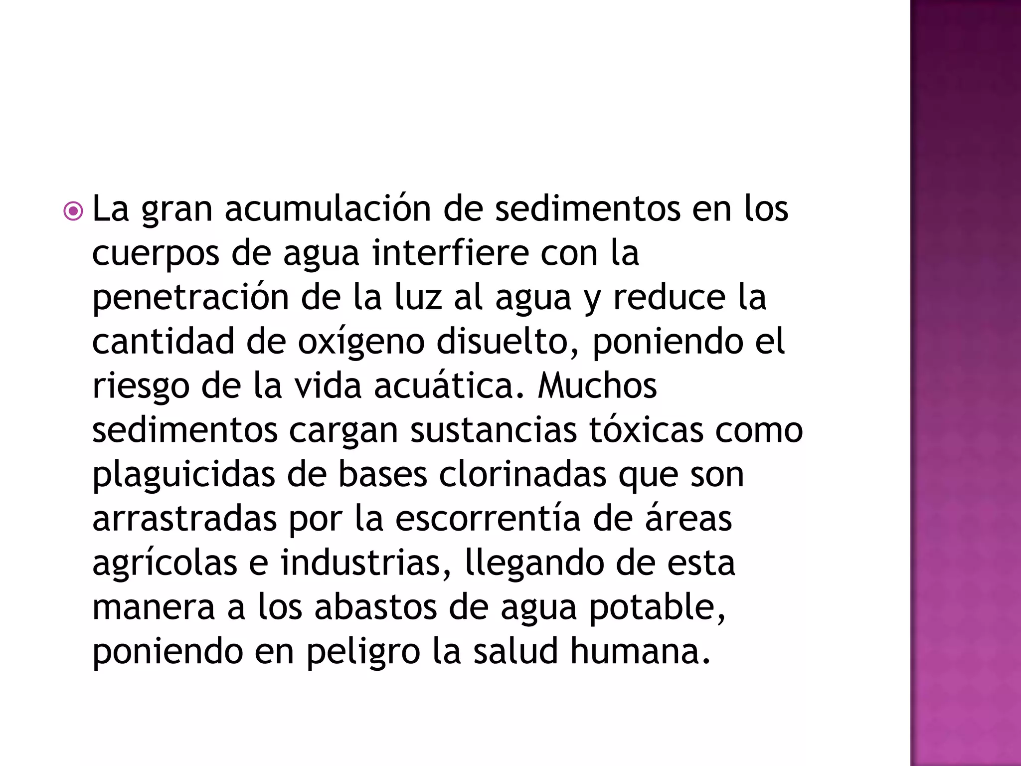 La gran acumulación de sedimentos en los cuerpos de agua interfiere con la penetración de la luz al agua y reduce la cantidad de oxígeno disuelto, poniendo el riesgo de la vida acuática. Muchos sedimentos cargan sustancias tóxicas como plaguicidas de bases clorinadas que son arrastradas por la escorrentía de áreas agrícolas e industrias, llegando de esta manera a los abastos de agua potable, poniendo en peligro la salud humana.