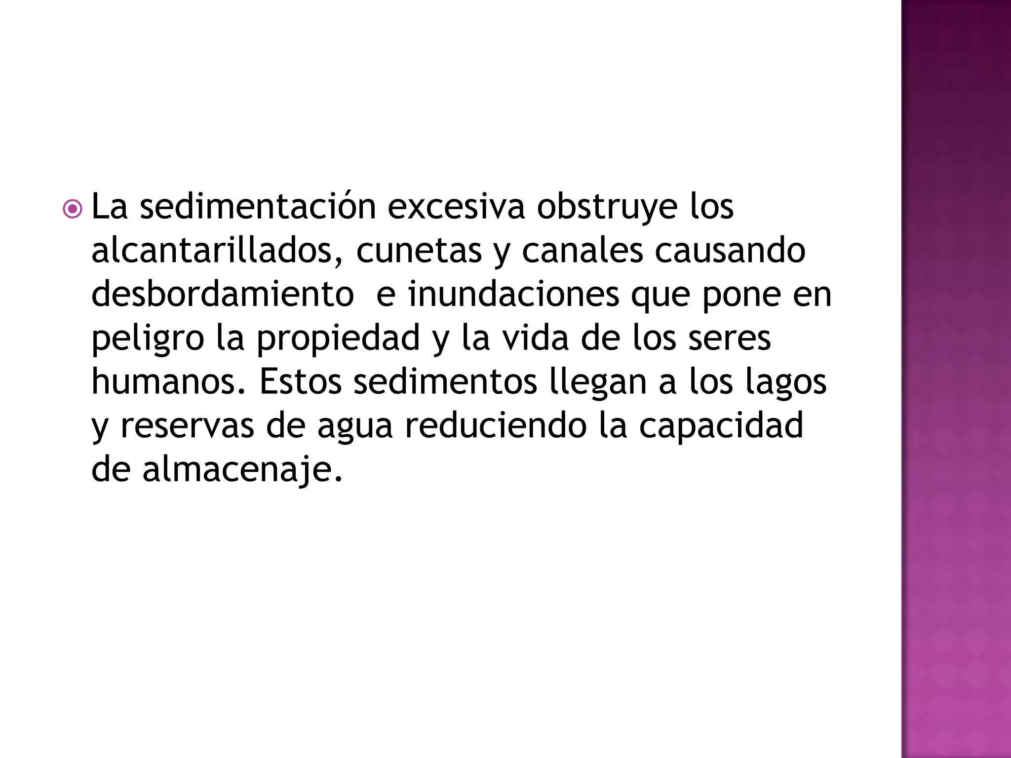 La sedimentación excesiva obstruye los alcantarillados, cunetas y canales causando desbordamiento  e inundaciones que pone en peligro la propiedad y la vida de los seres humanos. Estos sedimentos llegan a los lagos y reservas de agua reduciendo la capacidad de almacenaje.