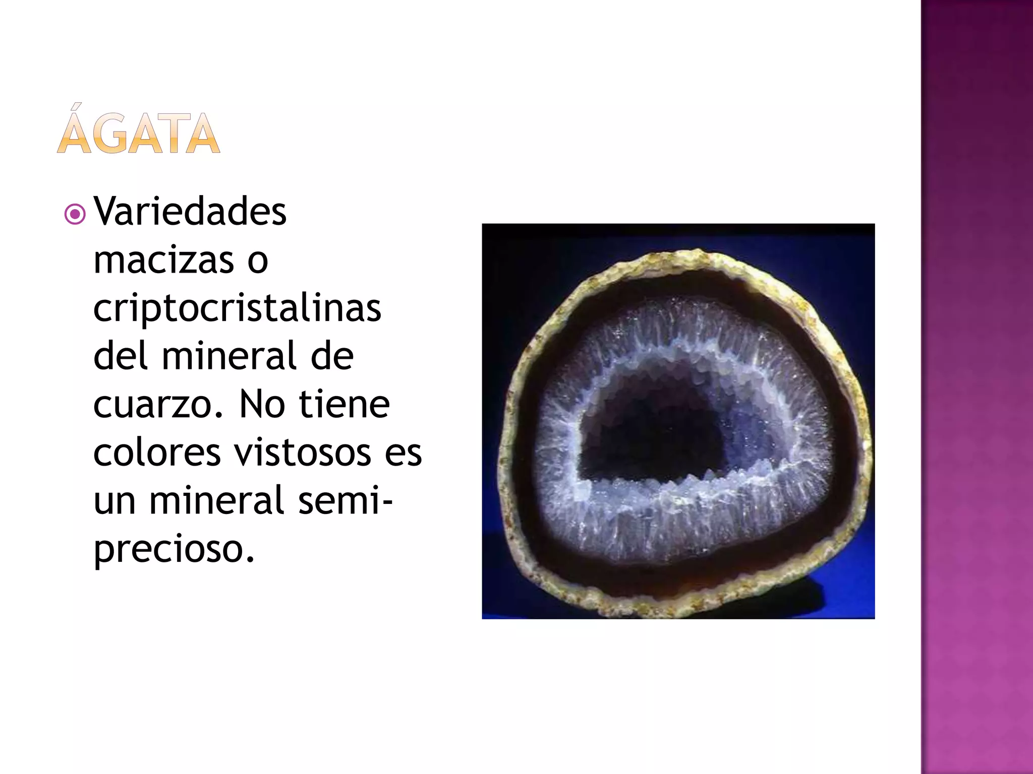 ágataVariedades macizas o criptocristalinas del mineral de cuarzo. No tiene colores vistosos es un mineral semi-precioso.