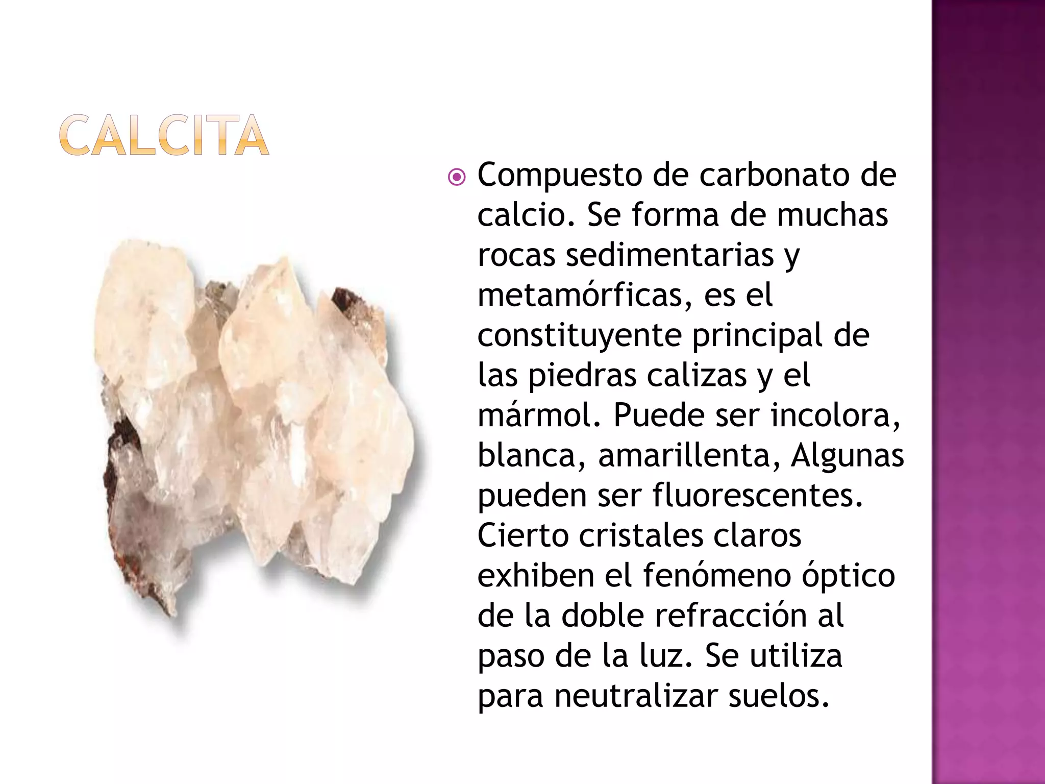 CalcitaCompuesto de carbonato de calcio. Se forma de muchas rocas sedimentarias y metamórficas, es el constituyente principal de las piedras calizas y el mármol. Puede ser incolora, blanca, amarillenta, Algunas pueden ser fluorescentes. Cierto cristales claros exhiben el fenómeno óptico de la doble refracción al paso de la luz. Se utiliza para neutralizar suelos.