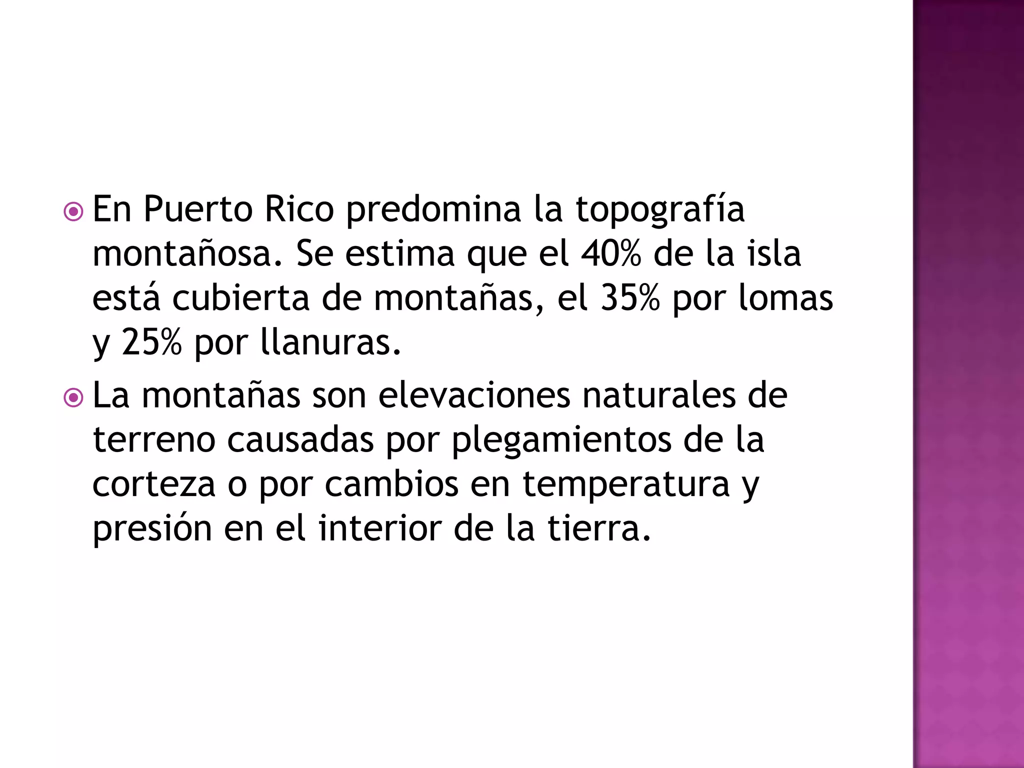 En Puerto Rico predomina la topografía montañosa. Se estima que el 40% de la isla está cubierta de montañas, el 35% por lomas y 25% por llanuras.La montañas son elevaciones naturales de terreno causadas por plegamientos de la corteza o por cambios en temperatura y presión en el interior de la tierra.