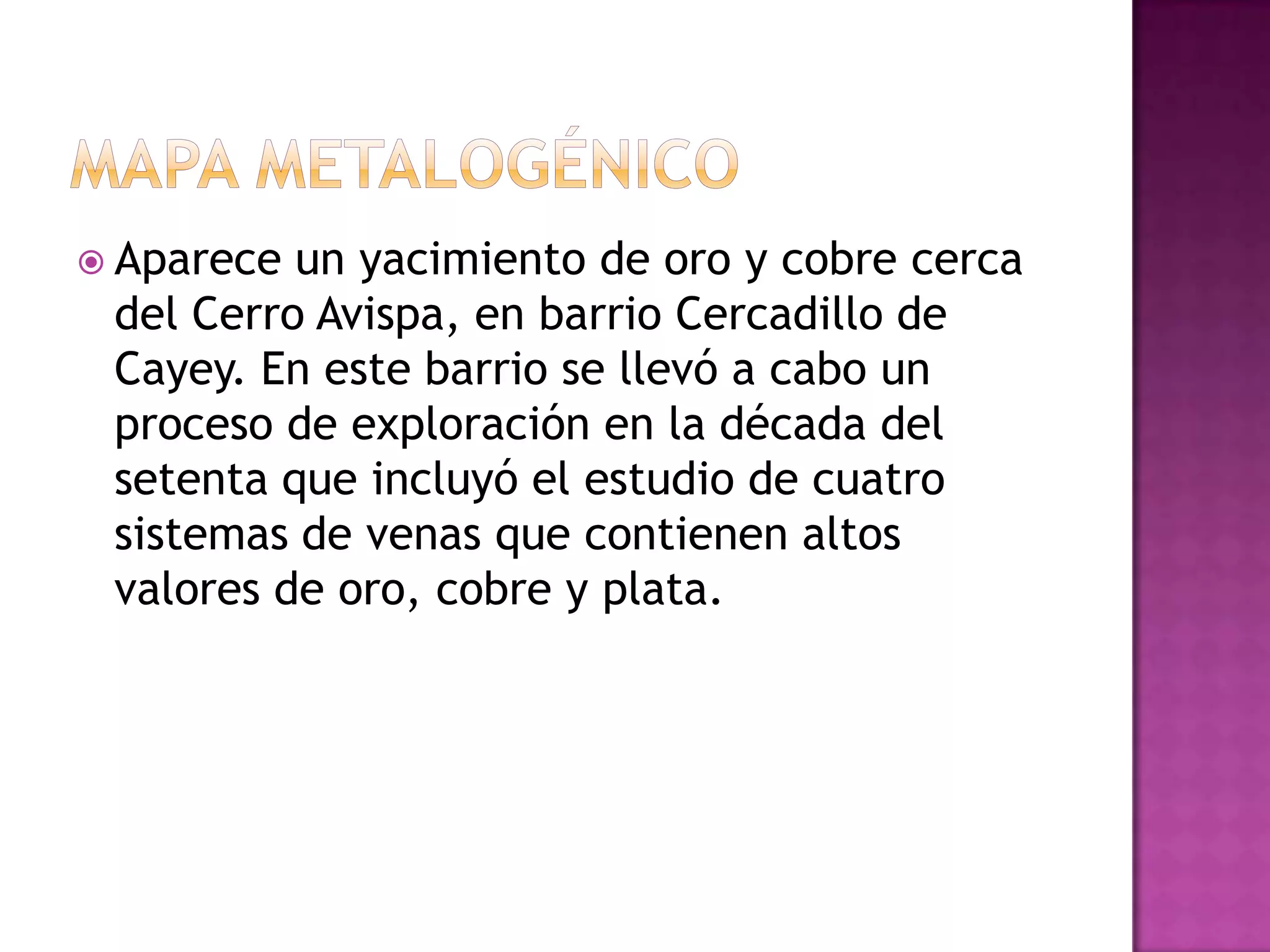 Mapa metalogénicoAparece un yacimiento de oro y cobre cerca del Cerro Avispa, en barrio Cercadillo de Cayey. En este barrio se llevó a cabo un proceso de exploración en la década del setenta que incluyó el estudio de cuatro sistemas de venas que contienen altos valores de oro, cobre y plata.