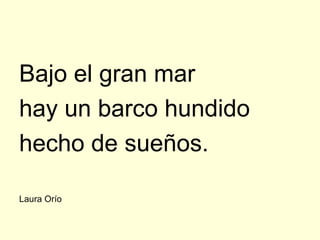 Bajo el gran mar
hay un barco hundido
hecho de sueños.

Laura Orío
 