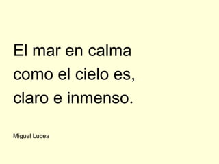 El mar en calma
como el cielo es,
claro e inmenso.

Miguel Lucea
 