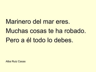 Marinero del mar eres.
Muchas cosas te ha robado.
Pero a él todo lo debes.


Alba Ruiz Casas
 