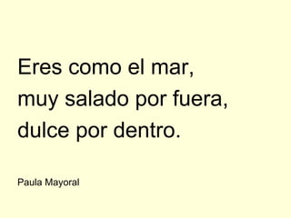 Eres como el mar,
muy salado por fuera,
dulce por dentro.

Paula Mayoral
 