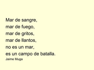 Mar de sangre,
mar de fuego,
mar de gritos,
mar de llantos,
no es un mar,
es un campo de batalla.
Jaime Muga
 