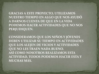 GRACIAS A ESTE PROYECTO, UTILIZAMOS
NUESTRO TIEMPO EN ALGO QUE NOS AYUDÓ
A DARNOS CUENTA DE QUE EN LA VIDA
PODEMOS HACER ACTIVIDADES QUE NO NOS
PERJUDIQUEN.

CONSIDERAMOS QUE LOS NIÑOS Y JÓVENES
DEBEN UTILIZAR SU TIEMPO EN ACTIVIDADES
QUE LOS ALEJEN DE VICIOS Y ACTIVIDADES
QUE NO LES TRAEN NADA BUENO.
ASÍ COMO NOSOTROS REALIZAMOS ESTA
ACTIVIDAD, TODOS PODEMOS HACER ESTA Y
MUCHAS MÁS.
 