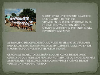 SOMOS UN GRUPO DE SEXTO GRADO DE
                          LA LOCALIDAD DE SUCOPO.
                          VIVIMOS EN UN PUEBLO PEQUEÑO EN EL
                          QUE NO CONTAMOS CON MUCHOS
                          SERVICIOS MODERNOS, PERO NOS GUSTA
                          DIVERTIRNOS SIEMPRE.



AL PRINCIPIO DEL CURSO ESCOLAR, NUESTRO TIEMPO LO USÁBAMOS
PARA JUGAR, PERO NO SIEMPRE EN ACTIVIDADES FÍSICAS, SINO EN LAS
MAQUINITAS QUE NUESTRAS TIENDITAS TIENEN.

GRACIAS AL PROYECTO DE DISEÑA EL CAMBIO, NOS HEMOS DADO
CUENTA DE QUE PODEMOS REALIZAR ACTIVIDADES QUE NOS DEJAN MÁS
APRENDIZAJES Y DE IGUAL MANERA CONVIVIMOS Y ASÍ NOS HEMOS
VUELTO UN GRUPO MUY UNIDO.
 