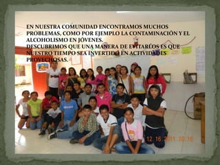 EN NUESTRA COMUNIDAD ENCONTRAMOS MUCHOS
PROBLEMAS, COMO POR EJEMPLO LA CONTAMINACIÓN Y EL
ALCOHOLISMO EN JÓVENES.
DESCUBRIMOS QUE UNA MANERA DE EVITARLOS ES QUE
NUESTRO TIEMPO SEA INVERTIDO EN ACTIVIDADES
PROVECHOSAS.
 